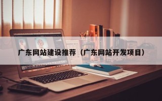 余江广东网站建设推荐（广东网站开发项目）