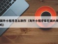 余江国外小程序怎么制作（海外小程序能在国内用吗）