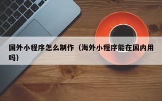余江国外小程序怎么制作（海外小程序能在国内用吗）