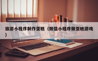 余江旅游小程序制作蛋糕（微信小程序做蛋糕游戏）